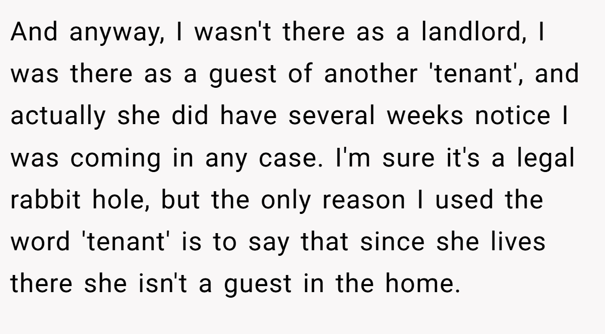 And anyway, I wasn't there as a landlord, I was there as a guest of another 'tenant', and actually she did have several weeks notice I was coming in any case. I'm sure it's a legal rabbit hole, but the only reason I used the word 'tenant' is to say that since she lives there she isn't a guest in the home.