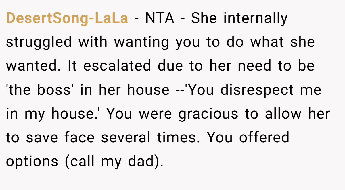 DesertSong-LaLa - NTA - She internally struggled with wanting you to do what she wanted. It escalated due to her need to be 'the boss' in her house --'You disrespect me in my house.' You were gracious to allow her to save face several times. You offered options (call my dad).