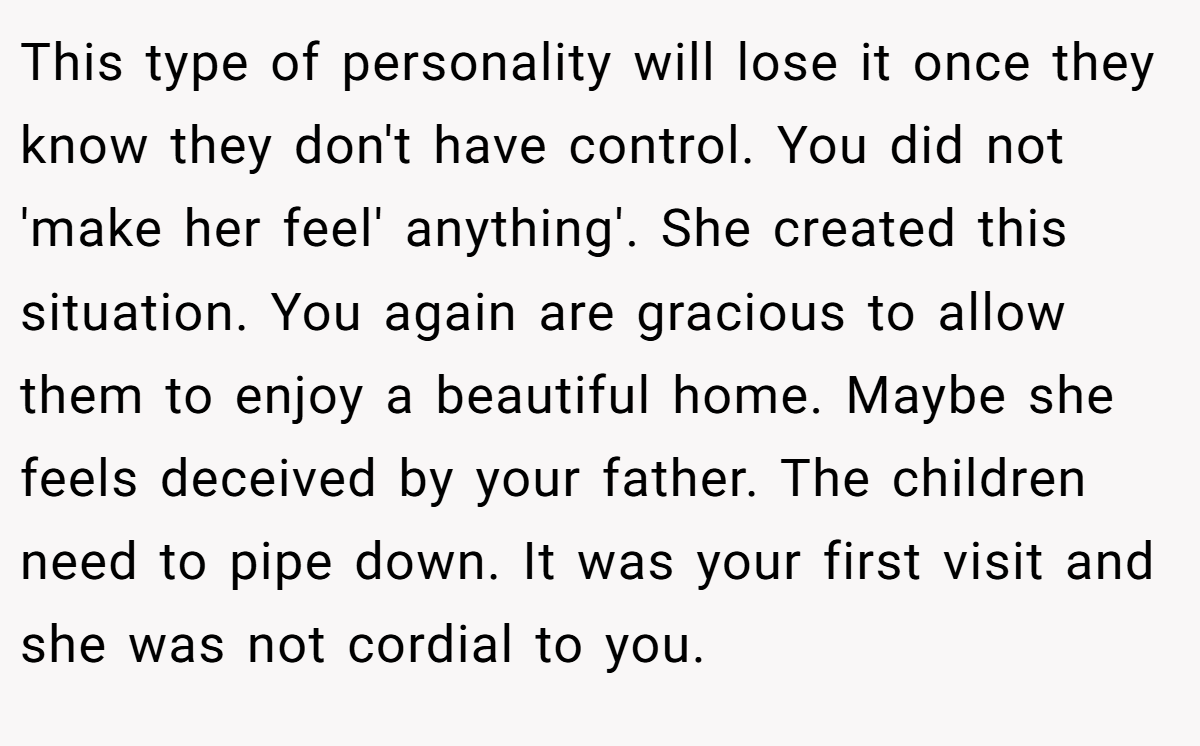 This type of personality will lose it once they know they don't have control. You did not 'make her feel' anything'. She created this situation. You again are gracious to allow them to enjoy a beautiful home. Maybe she feels deceived by your father. The children need to pipe down. It was your first visit and she was not cordial to you.