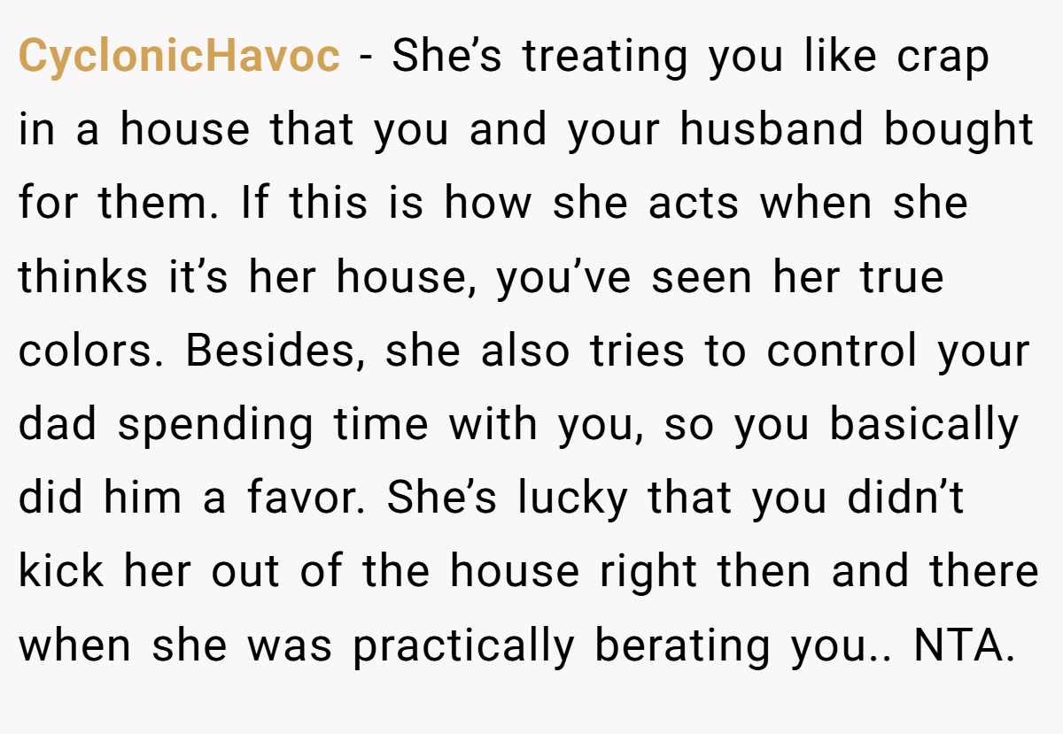 CyclonicHavoc - She’s treating you like crap in a house that you and your husband bought for them. If this is how she acts when she thinks it’s her house, you’ve seen her true colors. Besides, she also tries to control your dad spending time with you, so you basically did him a favor. She’s lucky that you didn’t kick her out of the house right then and there when she was practically berating you.. NTA.