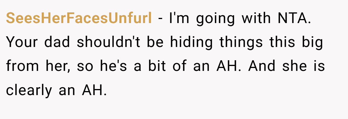 SeesHerFacesUnfurl - I'm going with NTA. Your dad shouldn't be hiding things this big from her, so he's a bit of an AH. And she is clearly an AH.