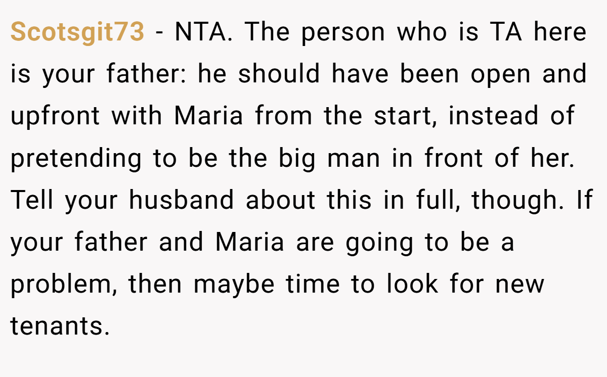 Scotsgit73 - NTA. The person who is TA here is your father: he should have been open and upfront with Maria from the start, instead of pretending to be the big man in front of her. Tell your husband about this in full, though. If your father and Maria are going to be a problem, then maybe time to look for new tenants.