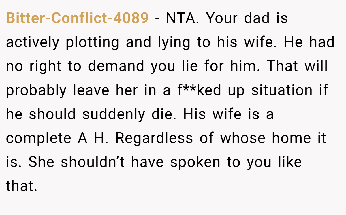 Bitter-Conflict-4089 - NTA. Your dad is actively plotting and lying to his wife. He had no right to demand you lie for him. That will probably leave her in a f**ked up situation if he should suddenly die. His wife is a complete A H. Regardless of whose home it is. She shouldn’t have spoken to you like that.