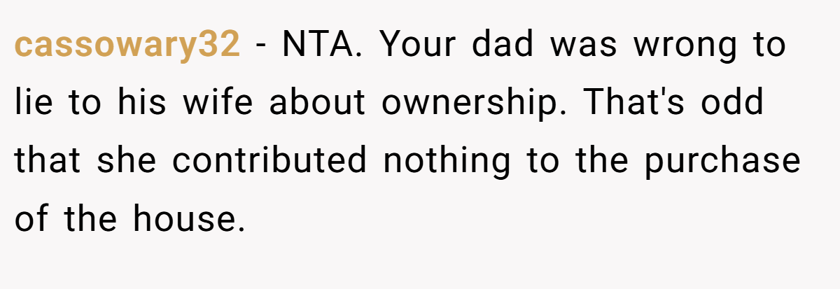 cassowary32 - NTA. Your dad was wrong to lie to his wife about ownership. That's odd that she contributed nothing to the purchase of the house.