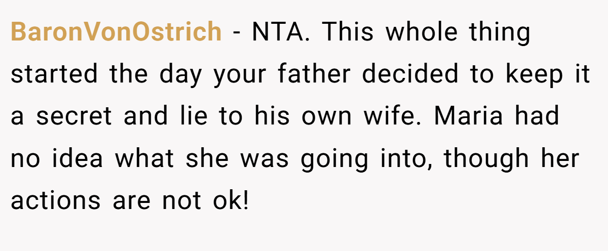 BaronVonOstrich - NTA. This whole thing started the day your father decided to keep it a secret and lie to his own wife. Maria had no idea what she was going into, though her actions are not ok!