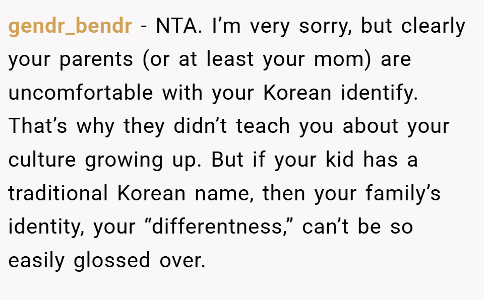 gendr_bendr − NTA. I’m very sorry, but clearly your parents (or at least your mom) are uncomfortable with your Korean identify. That’s why they didn’t teach you about your culture growing up. But if your kid has a traditional Korean name, then your family’s identity, your “differentness,” can’t be so easily glossed over.
