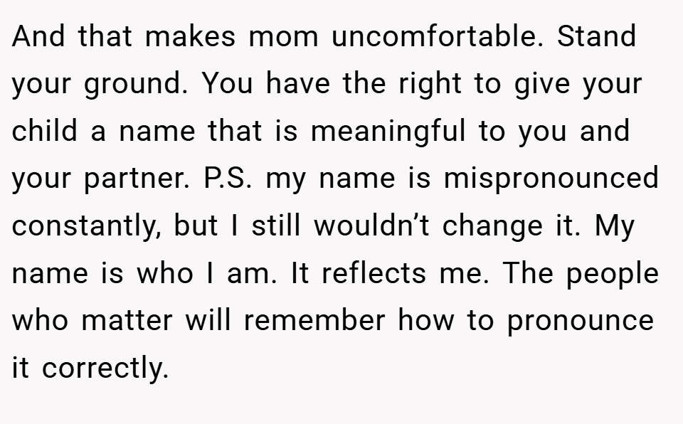And that makes mom uncomfortable. Stand your ground. You have the right to give your child a name that is meaningful to you and your partner. P.S. my name is mispronounced constantly, but I still wouldn’t change it. My name is who I am. It reflects me. The people who matter will remember how to pronounce it correctly.