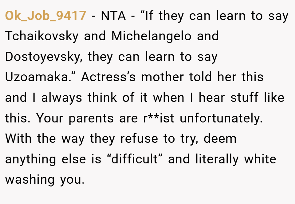 Ok_Job_9417 − NTA - “If they can learn to say Tchaikovsky and Michelangelo and Dostoyevsky, they can learn to say Uzoamaka.” Actress’s mother told her this and I always think of it when I hear stuff like this. Your parents are r**ist unfortunately. With the way they refuse to try, deem anything else is “difficult” and literally white washing you.