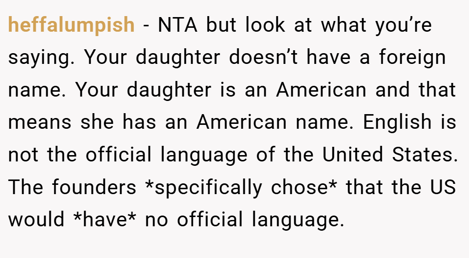 heffalumpish − NTA but look at what you’re saying. Your daughter doesn’t have a foreign name. Your daughter is an American and that means she has an American name. English is not the official language of the United States. The founders *specifically chose* that the US would *have* no official language.