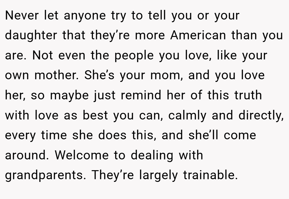Never let anyone try to tell you or your daughter that they’re more American than you are. Not even the people you love, like your own mother. She’s your mom, and you love her, so maybe just remind her of this truth with love as best you can, calmly and directly, every time she does this, and she’ll come around. Welcome to dealing with grandparents. They’re largely trainable.