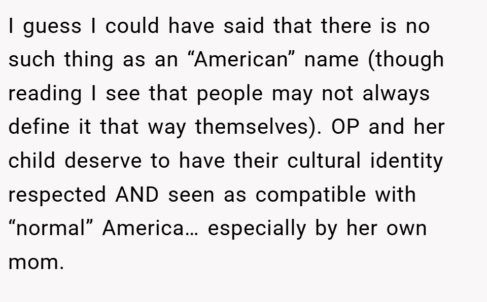 I guess I could have said that there is no such thing as an “American” name (though reading I see that people may not always define it that way themselves). OP and her child deserve to have their cultural identity respected AND seen as compatible with “normal” America… especially by her own mom.