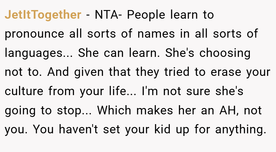 JetItTogether − NTA- People learn to pronounce all sorts of names in all sorts of languages... She can learn. She's choosing not to. And given that they tried to erase your culture from your life... I'm not sure she's going to stop... Which makes her an AH, not you. You haven't set your kid up for anything.