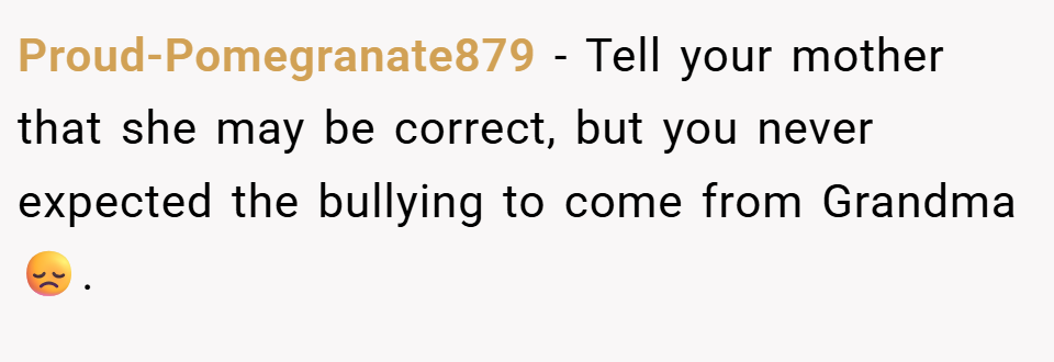 Proud-Pomegranate879 − Tell your mother that she may be correct, but you never expected the bullying to come from Grandma 😞.