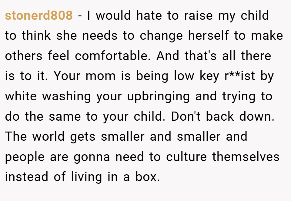 stonerd808 − I would hate to raise my child to think she needs to change herself to make others feel comfortable. And that's all there is to it. Your mom is being low key r**ist by white washing your upbringing and trying to do the same to your child. Don't back down. The world gets smaller and smaller and people are gonna need to culture themselves instead of living in a box.