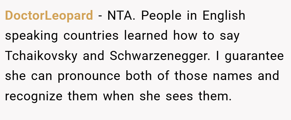 DoctorLeopard − NTA. People in English speaking countries learned how to say Tchaikovsky and Schwarzenegger. I guarantee she can pronounce both of those names and recognize them when she sees them.
