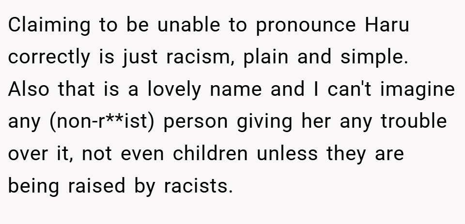 Claiming to be unable to pronounce Haru correctly is just racism, plain and simple. Also that is a lovely name and I can't imagine any (non-r**ist) person giving her any trouble over it, not even children unless they are being raised by racists.