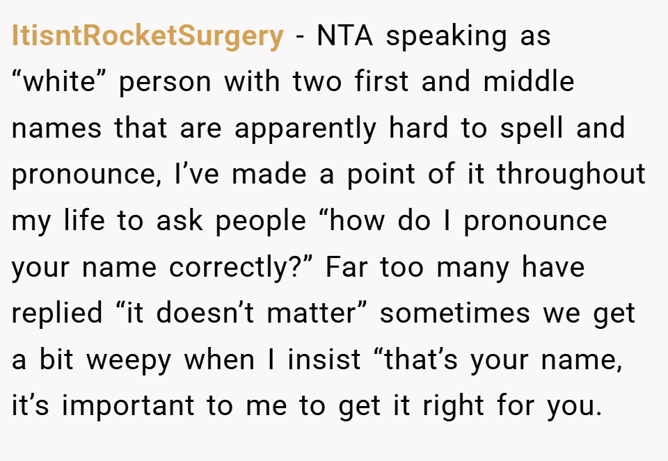 ItisntRocketSurgery − NTA speaking as “white” person with two first and middle names that are apparently hard to spell and pronounce, I’ve made a point of it throughout my life to ask people “how do I pronounce your name correctly?” Far too many have replied “it doesn’t matter” sometimes we get a bit weepy when I insist “that’s your name, it’s important to me to get it right for you.