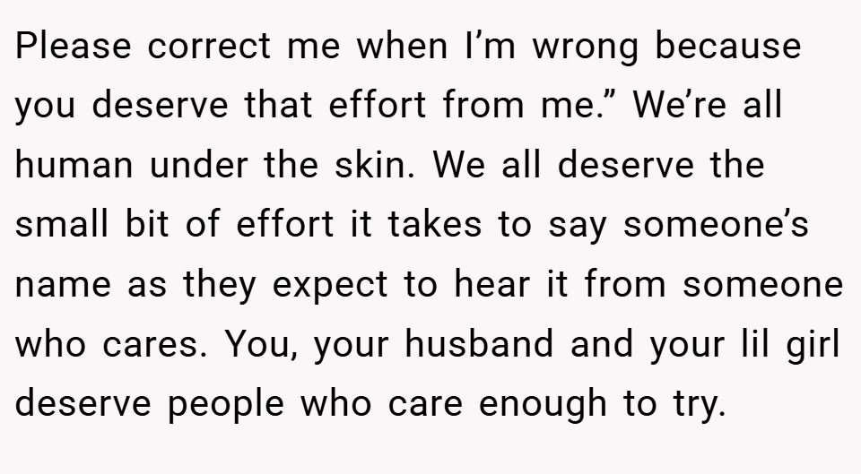 Please correct me when I’m wrong because you deserve that effort from me.” We’re all human under the skin. We all deserve the small bit of effort it takes to say someone’s name as they expect to hear it from someone who cares. You, your husband and your lil girl deserve people who care enough to try.