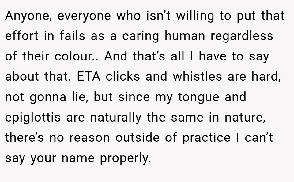 Anyone, everyone who isn’t willing to put that effort in fails as a caring human regardless of their colour.. And that’s all I have to say about that. ETA clicks and whistles are hard, not gonna lie, but since my tongue and epiglottis are naturally the same in nature, there’s no reason outside of practice I can’t say your name properly.