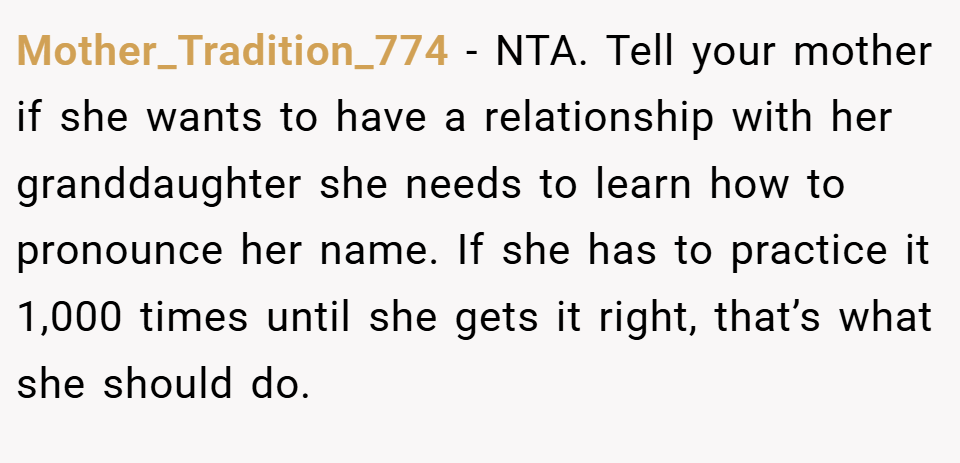 Mother_Tradition_774 − NTA. Tell your mother if she wants to have a relationship with her granddaughter she needs to learn how to pronounce her name. If she has to practice it 1,000 times until she gets it right, that’s what she should do.
