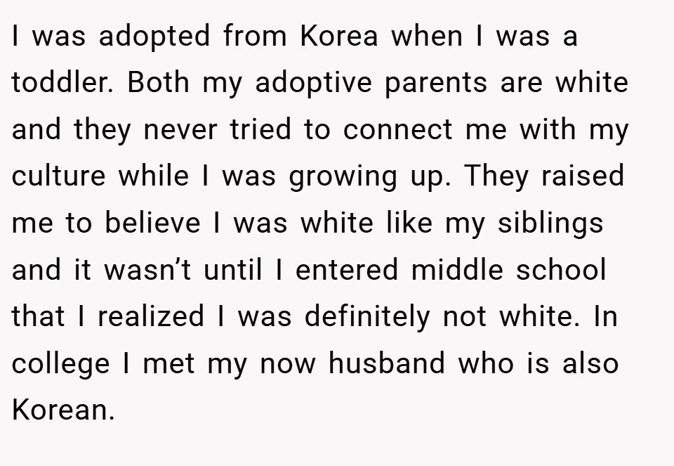 I was adopted from Korea when I was a toddler. Both my adoptive parents are white and they never tried to connect me with my culture while I was growing up. They raised me to believe I was white like my siblings and it wasn’t until I entered middle school that I realized I was definitely not white. In college I met my now husband who is also Korean.