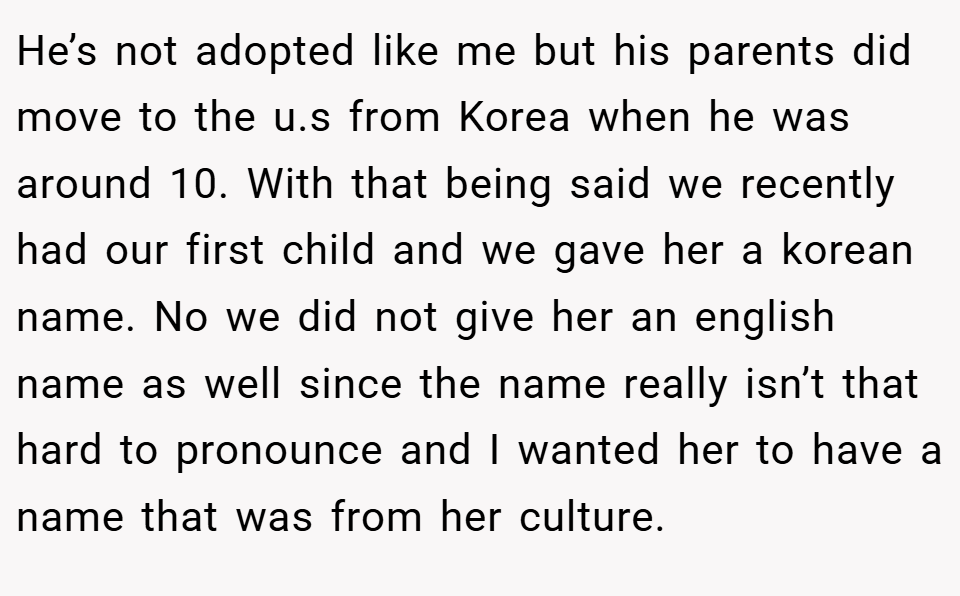 He’s not adopted like me but his parents did move to the u.s from Korea when he was around 10. With that being said we recently had our first child and we gave her a korean name. No we did not give her an english name as well since the name really isn’t that hard to pronounce and I wanted her to have a name that was from her culture.