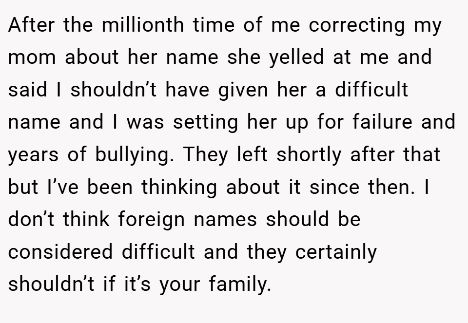 After the millionth time of me correcting my mom about her name she yelled at me and said I shouldn’t have given her a difficult name and I was setting her up for failure and years of bullying. They left shortly after that but I’ve been thinking about it since then. I don’t think foreign names should be considered difficult and they certainly shouldn’t if it’s your family.
