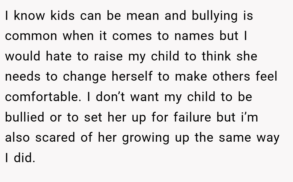I know kids can be mean and bullying is common when it comes to names but I would hate to raise my child to think she needs to change herself to make others feel comfortable. I don’t want my child to be bullied or to set her up for failure but i’m also scared of her growing up the same way I did.
