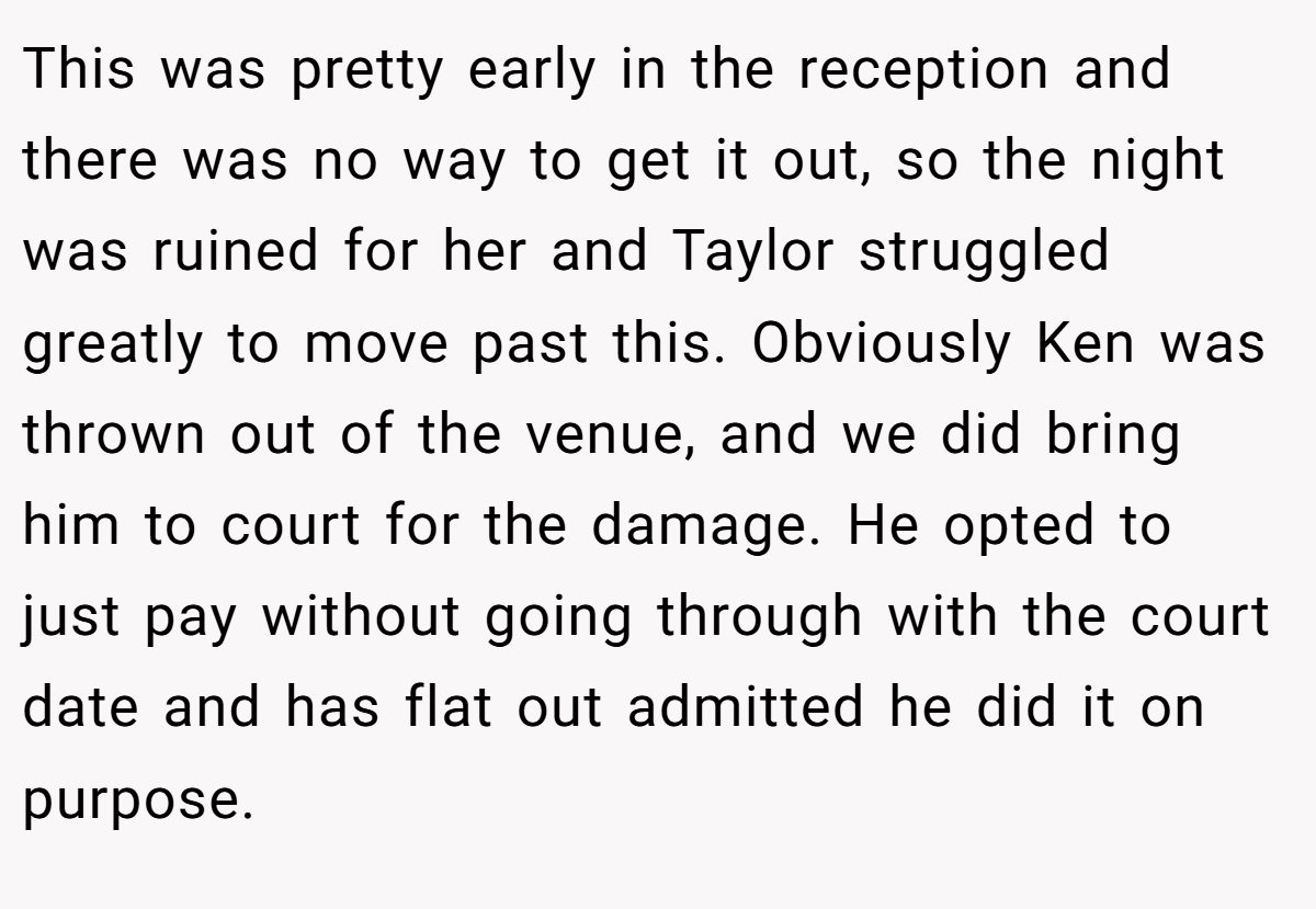 This was pretty early in the reception and there was no way to get it out, so the night was ruined for her and Taylor struggled greatly to move past this. Obviously Ken was thrown out of the venue, and we did bring him to court for the damage. He opted to just pay without going through with the court date and has flat out admitted he did it on purpose.