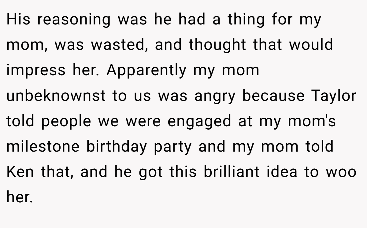 His reasoning was he had a thing for my mom, was wasted, and thought that would impress her. Apparently my mom unbeknownst to us was angry because Taylor told people we were engaged at my mom's milestone birthday party and my mom told Ken that, and he got this brilliant idea to woo her.