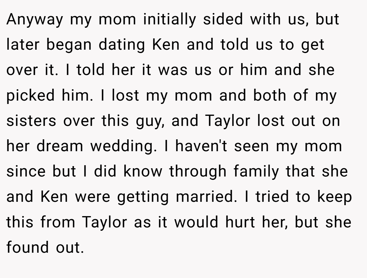 Anyway my mom initially sided with us, but later began dating Ken and told us to get over it. I told her it was us or him and she picked him. I lost my mom and both of my sisters over this guy, and Taylor lost out on her dream wedding. I haven't seen my mom since but I did know through family that she and Ken were getting married. I tried to keep this from Taylor as it would hurt her, but she found out.