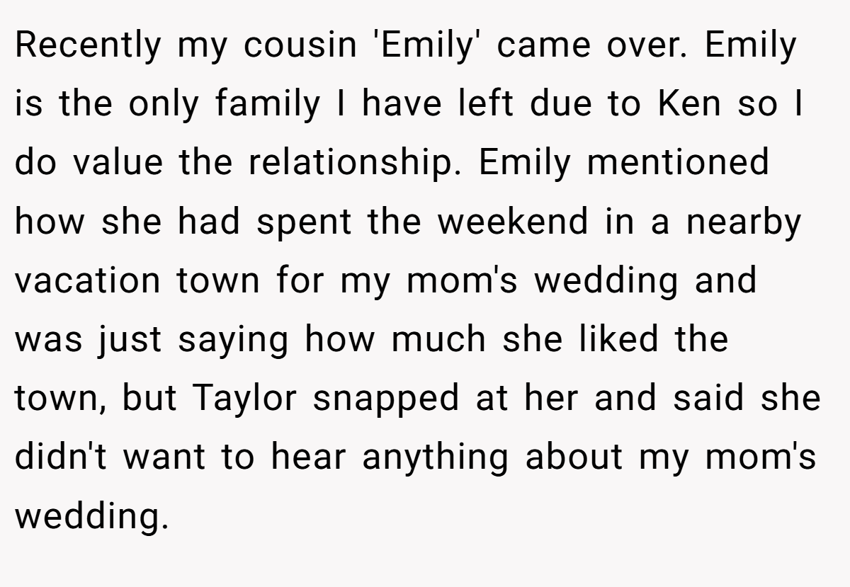 Recently my cousin 'Emily' came over. Emily is the only family I have left due to Ken so I do value the relationship. Emily mentioned how she had spent the weekend in a nearby vacation town for my mom's wedding and was just saying how much she liked the town, but Taylor snapped at her and said she didn't want to hear anything about my mom's wedding.
