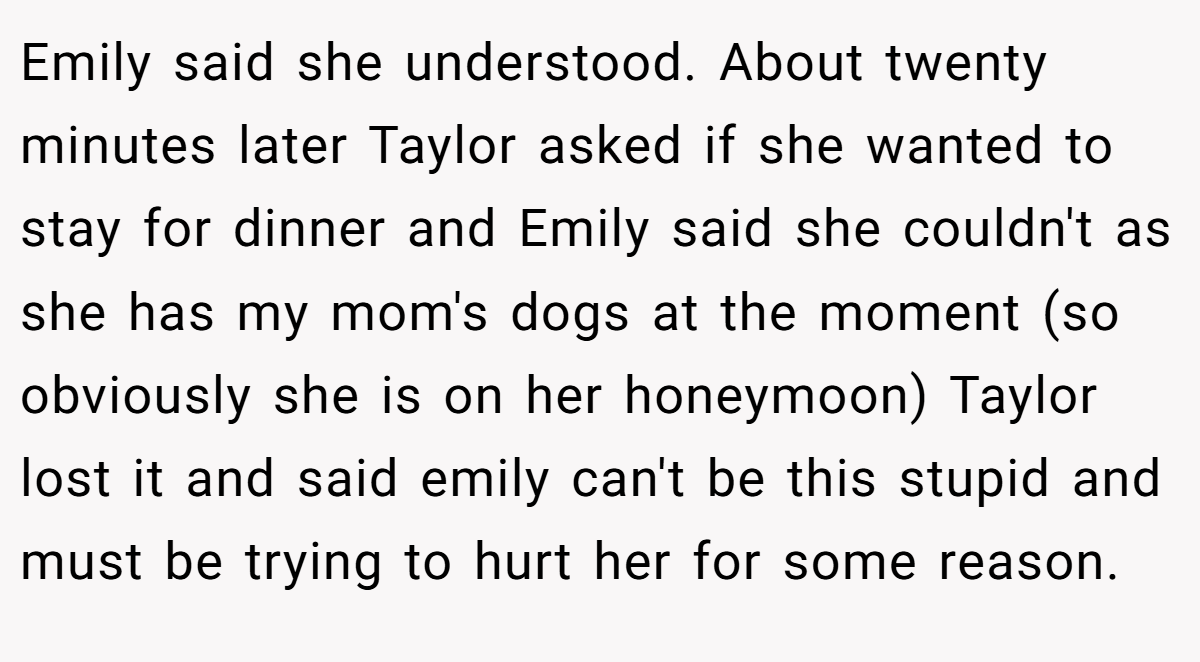 Emily said she understood. About twenty minutes later Taylor asked if she wanted to stay for dinner and Emily said she couldn't as she has my mom's dogs at the moment (so obviously she is on her honeymoon) Taylor lost it and said emily can't be this stupid and must be trying to hurt her for some reason.