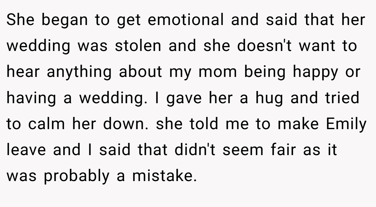 She began to get emotional and said that her wedding was stolen and she doesn't want to hear anything about my mom being happy or having a wedding. I gave her a hug and tried to calm her down. she told me to make Emily leave and I said that didn't seem fair as it was probably a mistake.