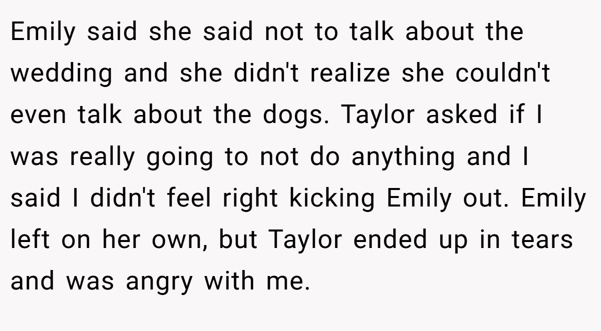 Emily said she said not to talk about the wedding and she didn't realize she couldn't even talk about the dogs. Taylor asked if I was really going to not do anything and I said I didn't feel right kicking Emily out. Emily left on her own, but Taylor ended up in tears and was angry with me.
