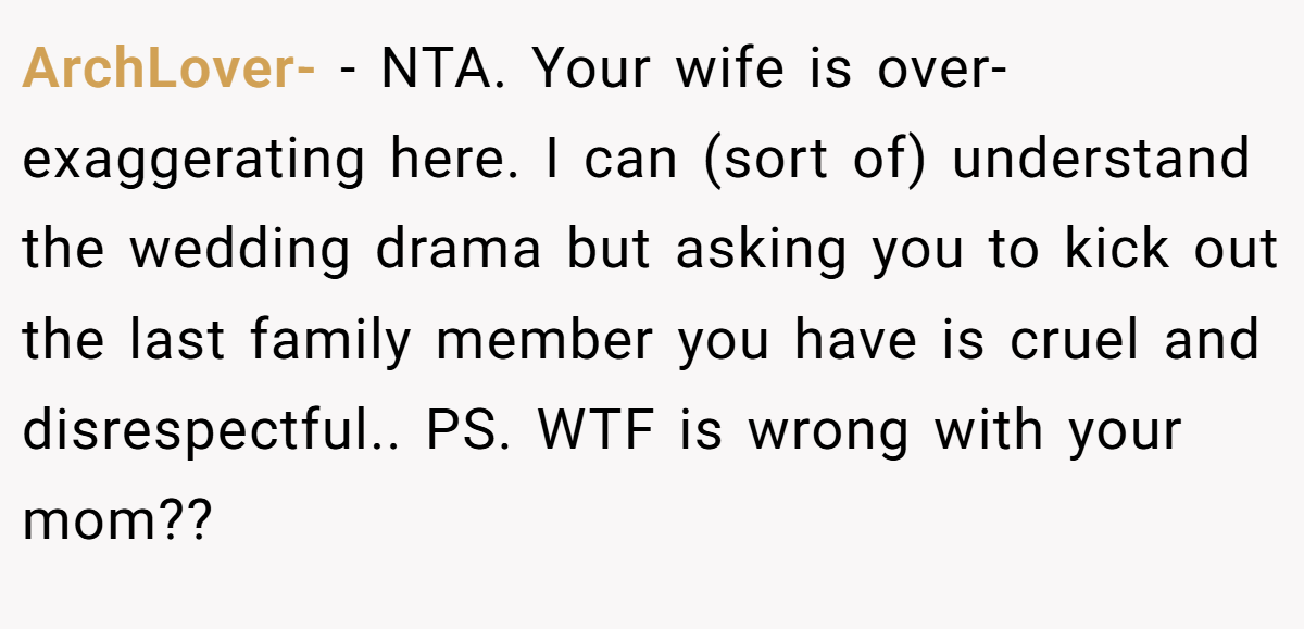 ArchLover- − NTA. Your wife is over-exaggerating here. I can (sort of) understand the wedding drama but asking you to kick out the last family member you have is cruel and disrespectful.. PS. WTF is wrong with your mom??