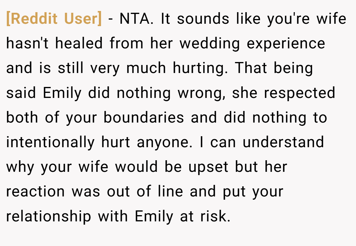 [Reddit User] − NTA. It sounds like you're wife hasn't healed from her wedding experience and is still very much hurting. That being said Emily did nothing wrong, she respected both of your boundaries and did nothing to intentionally hurt anyone. I can understand why your wife would be upset but her reaction was out of line and put your relationship with Emily at risk.