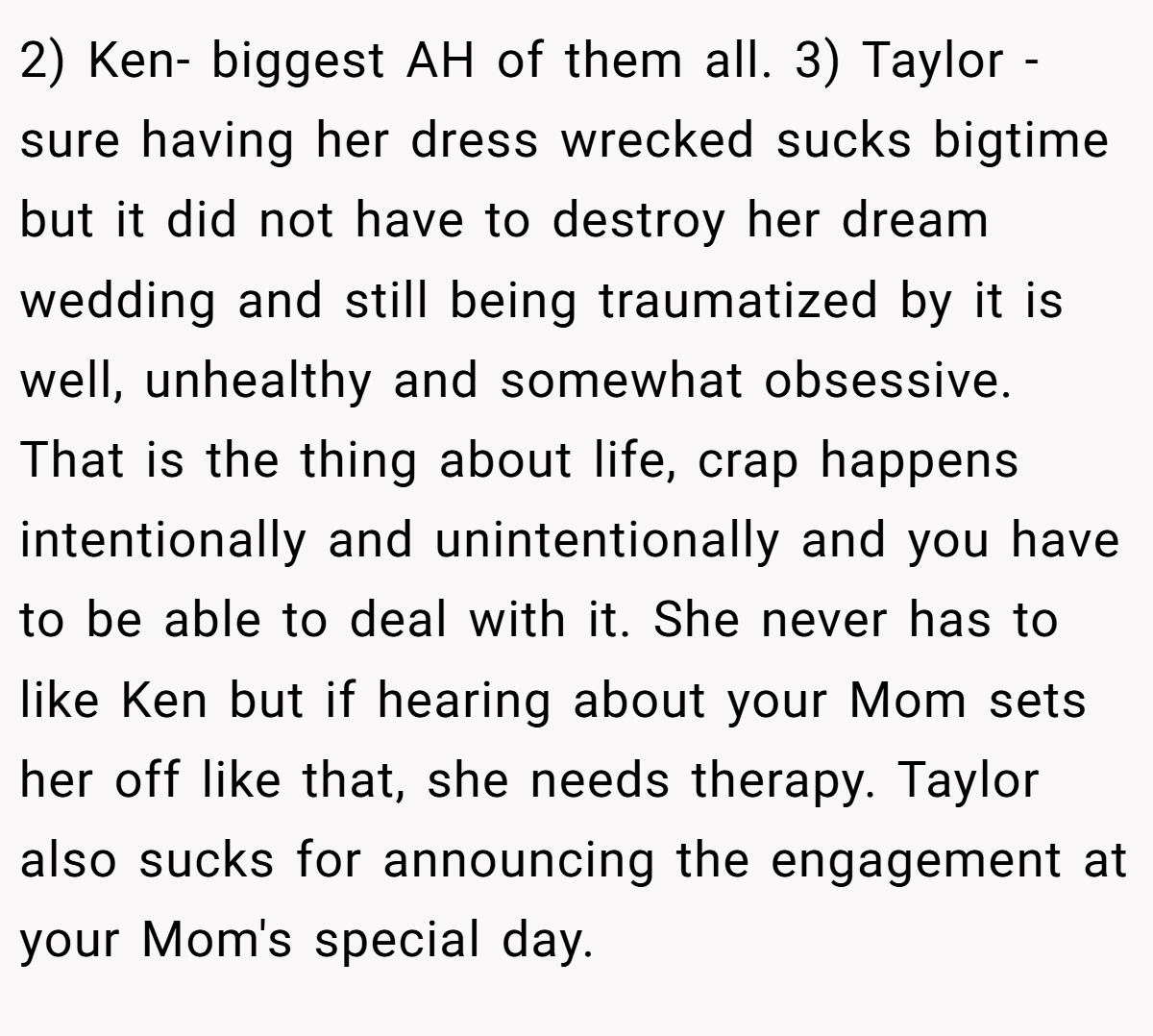 2) Ken- biggest AH of them all. 3) Taylor - sure having her dress wrecked sucks bigtime but it did not have to destroy her dream wedding and still being traumatized by it is well, unhealthy and somewhat obsessive. That is the thing about life, crap happens intentionally and unintentionally and you have to be able to deal with it. She never has to like Ken but if hearing about your Mom sets her off like that, she needs therapy. Taylor also sucks for announcing the engagement at your Mom's special day.