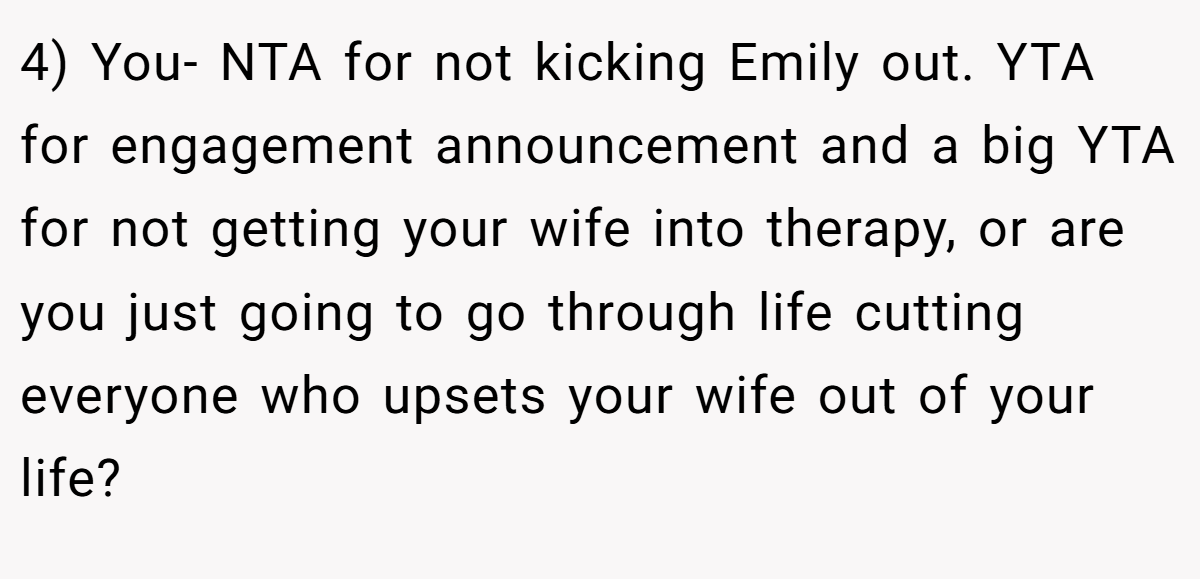 4) You- NTA for not kicking Emily out. YTA for engagement announcement and a big YTA for not getting your wife into therapy, or are you just going to go through life cutting everyone who upsets your wife out of your life?