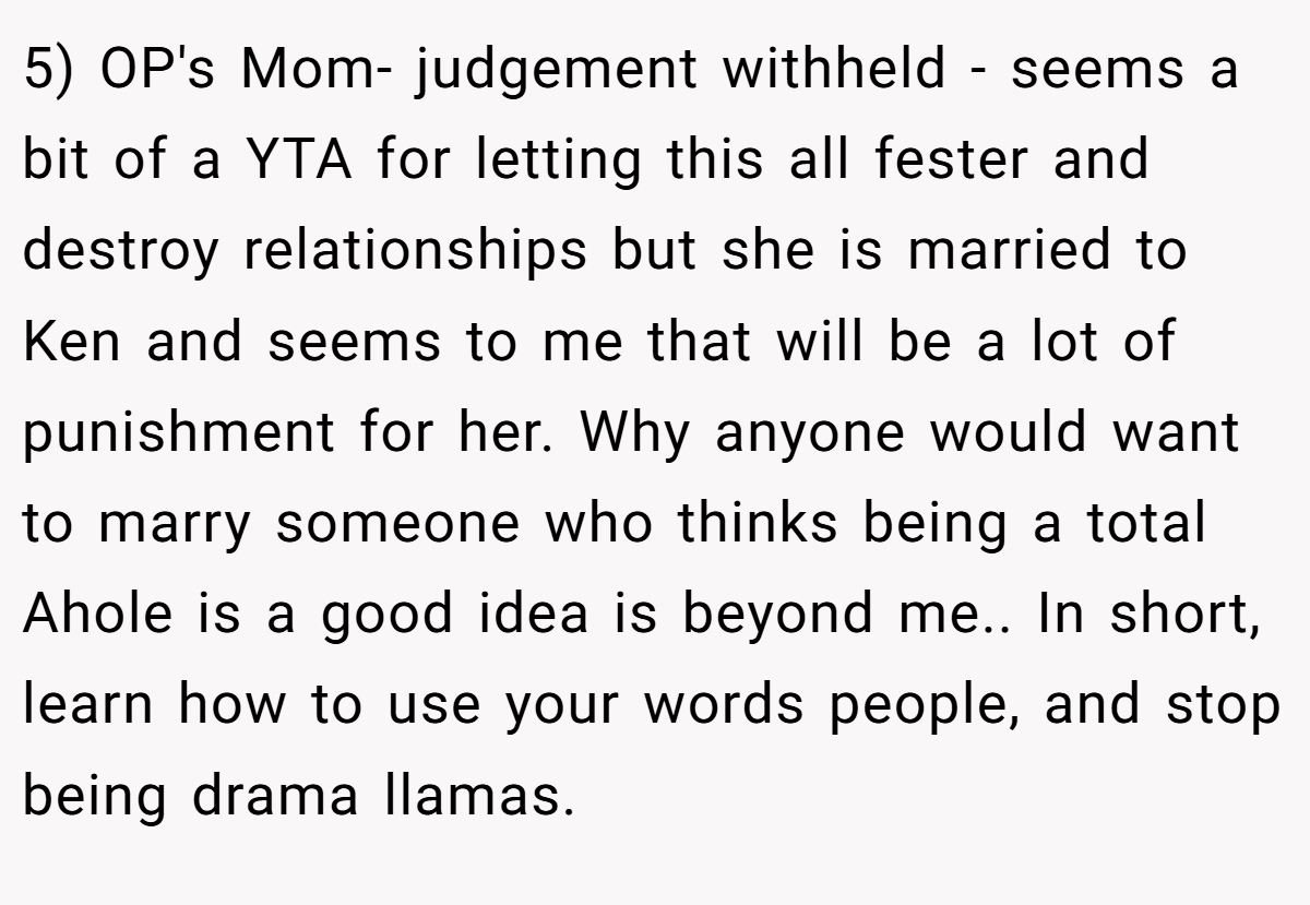 5) OP's Mom- judgement withheld - seems a bit of a YTA for letting this all fester and destroy relationships but she is married to Ken and seems to me that will be a lot of punishment for her. Why anyone would want to marry someone who thinks being a total Ahole is a good idea is beyond me.. In short, learn how to use your words people, and stop being drama llamas.