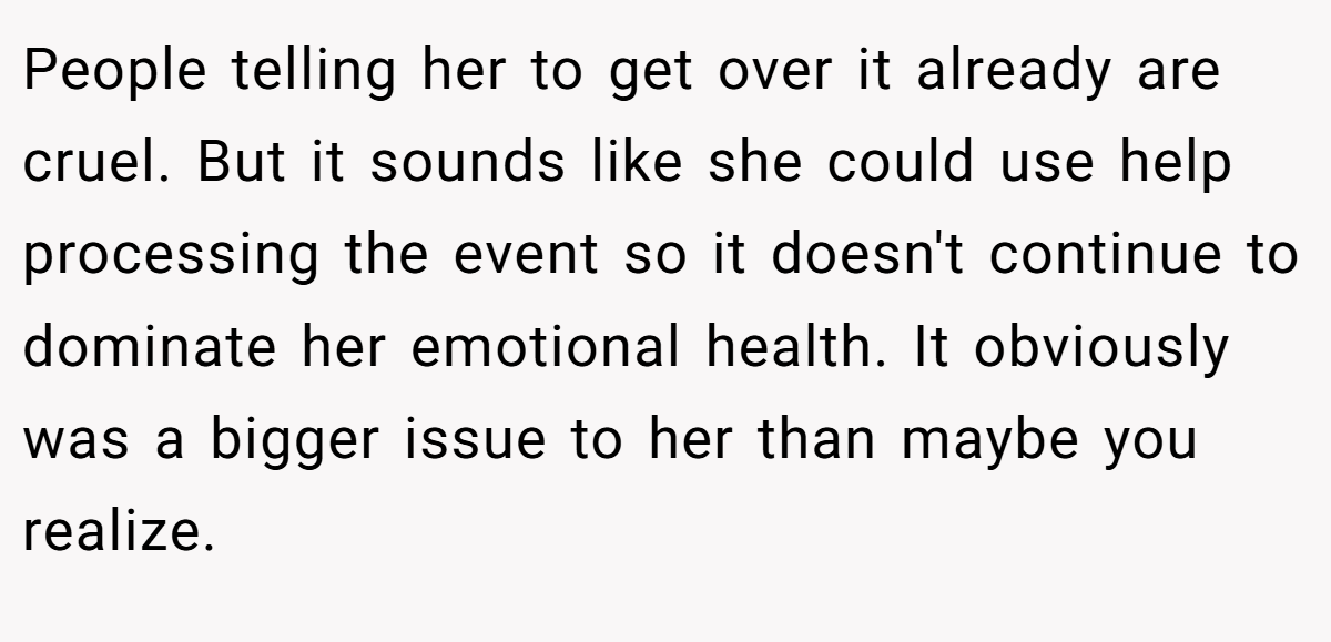People telling her to get over it already are cruel. But it sounds like she could use help processing the event so it doesn't continue to dominate her emotional health. It obviously was a bigger issue to her than maybe you realize.