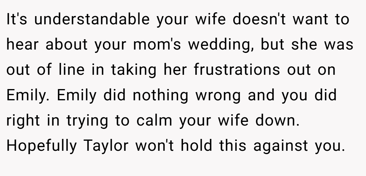 It's understandable your wife doesn't want to hear about your mom's wedding, but she was out of line in taking her frustrations out on Emily. Emily did nothing wrong and you did right in trying to calm your wife down. Hopefully Taylor won't hold this against you.