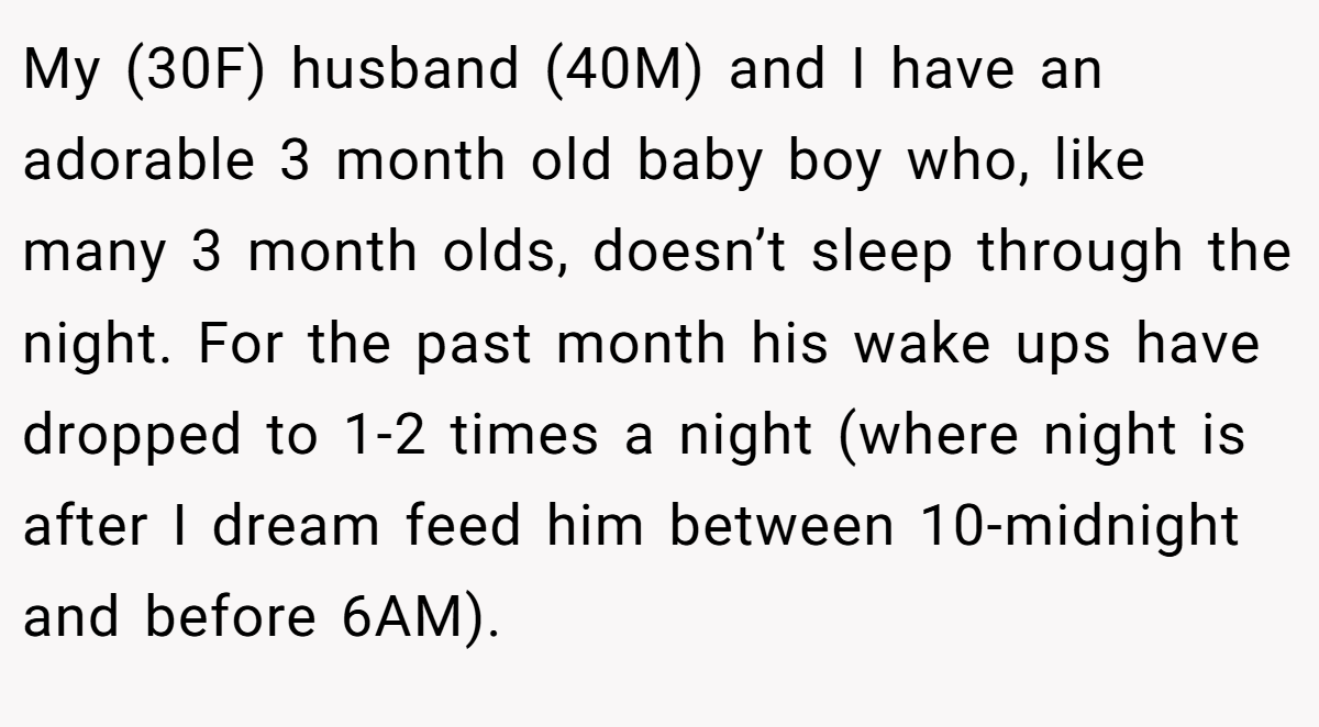 My (30F) husband (40M) and I have an adorable 3 month old baby boy who, like many 3 month olds, doesn’t sleep through the night. For the past month his wake ups have dropped to 1-2 times a night (where night is after I dream feed him between 10-midnight and before 6AM).