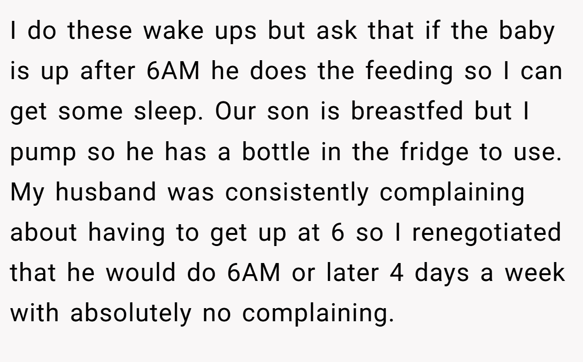 I do these wake ups but ask that if the baby is up after 6AM he does the feeding so I can get some sleep. Our son is breastfed but I pump so he has a bottle in the fridge to use. My husband was consistently complaining about having to get up at 6 so I renegotiated that he would do 6AM or later 4 days a week with absolutely no complaining.