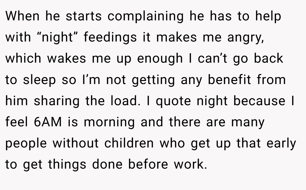 When he starts complaining he has to help with “night” feedings it makes me angry, which wakes me up enough I can’t go back to sleep so I’m not getting any benefit from him sharing the load. I quote night because I feel 6AM is morning and there are many people without children who get up that early to get things done before work.