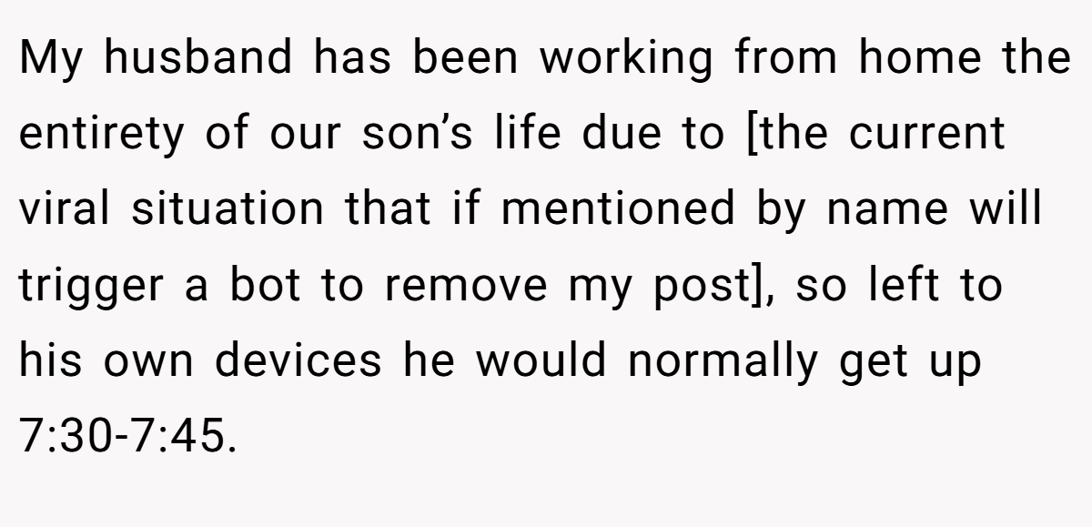 My husband has been working from home the entirety of our son’s life due to [the current viral situation that if mentioned by name will trigger a bot to remove my post], so left to his own devices he would normally get up 7:30-7:45.