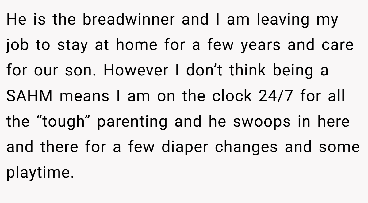 He is the breadwinner and I am leaving my job to stay at home for a few years and care for our son. However I don’t think being a SAHM means I am on the clock 24/7 for all the “tough” parenting and he swoops in here and there for a few diaper changes and some playtime.