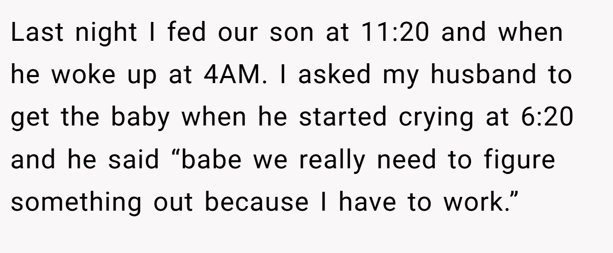 Last night I fed our son at 11:20 and when he woke up at 4AM. I asked my husband to get the baby when he started crying at 6:20 and he said “babe we really need to figure something out because I have to work.”