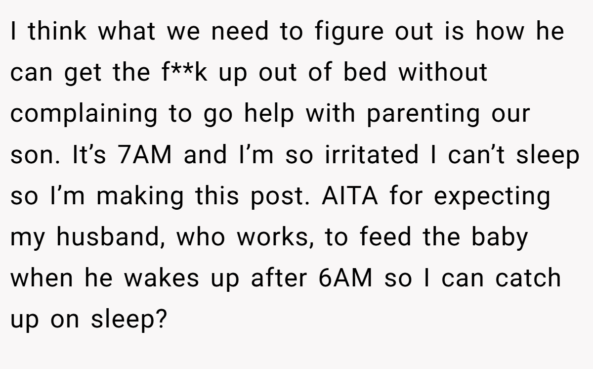 I think what we need to figure out is how he can get the f**k up out of bed without complaining to go help with parenting our son. It’s 7AM and I’m so irritated I can’t sleep so I’m making this post. AITA for expecting my husband, who works, to feed the baby when he wakes up after 6AM so I can catch up on sleep?