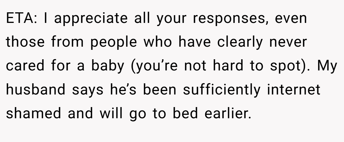 ETA: I appreciate all your responses, even those from people who have clearly never cared for a baby (you’re not hard to spot). My husband says he’s been sufficiently internet shamed and will go to bed earlier.